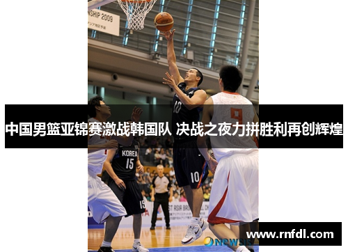 中国男篮亚锦赛激战韩国队 决战之夜力拼胜利再创辉煌