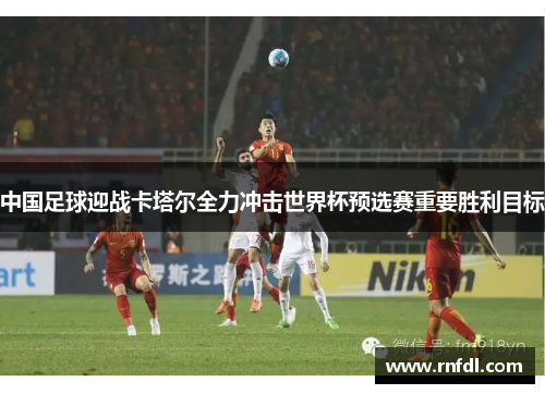 中国足球迎战卡塔尔全力冲击世界杯预选赛重要胜利目标