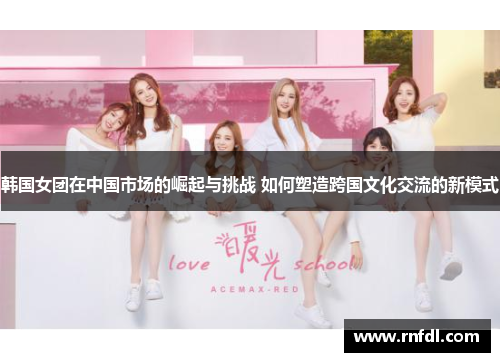 韩国女团在中国市场的崛起与挑战 如何塑造跨国文化交流的新模式